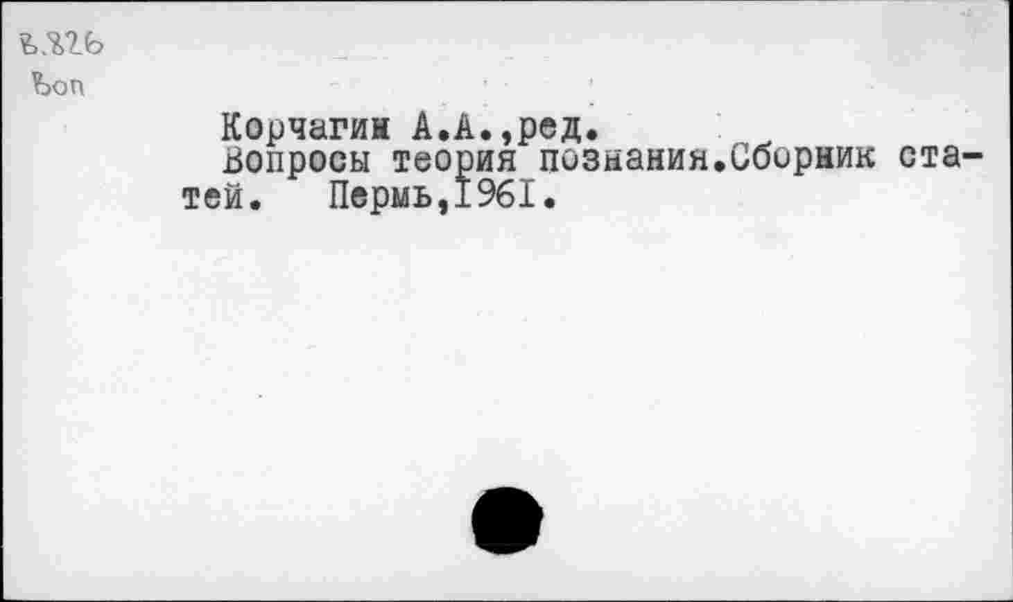 ﻿Ъоп
Корчагин А.А.,ред.
Вопросы теория познания.Сборник статей. Пермь,1961.